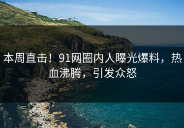 本周直击！91网圈内人曝光爆料，热血沸腾，引发众怒