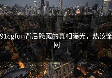 91cgfun背后隐藏的真相曝光，热议全网