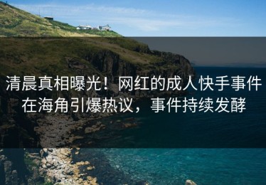 清晨真相曝光！网红的成人快手事件在海角引爆热议，事件持续发酵