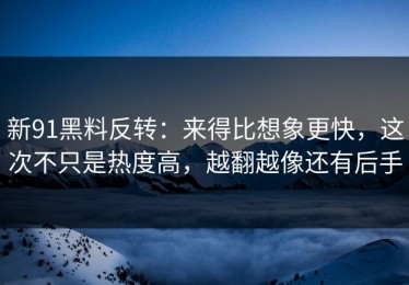 新91黑料反转：来得比想象更快，这次不只是热度高，越翻越像还有后手