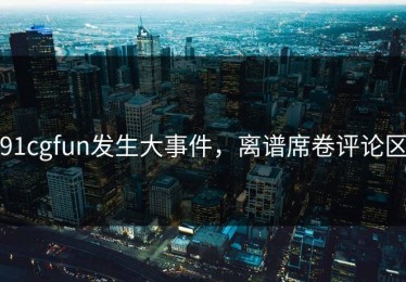 91cgfun发生大事件，离谱席卷评论区