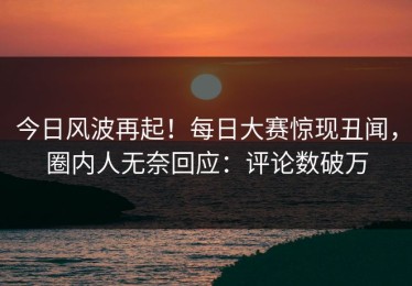 今日风波再起！每日大赛惊现丑闻，圈内人无奈回应：评论数破万
