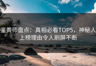 鉴黄师盘点：真相必看TOP5，神秘人上榜理由令人刷屏不断