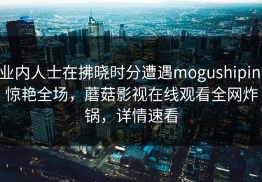 业内人士在拂晓时分遭遇mogushipin 惊艳全场，蘑菇影视在线观看全网炸锅，详情速看