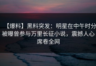 【爆料】黑料突发：明星在中午时分被曝曾参与万里长征小说，震撼人心席卷全网