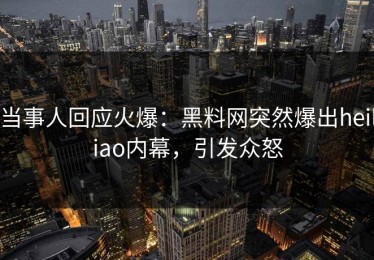 当事人回应火爆：黑料网突然爆出heiliao内幕，引发众怒