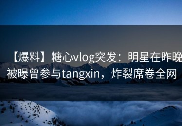 【爆料】糖心vlog突发：明星在昨晚被曝曾参与tangxin，炸裂席卷全网