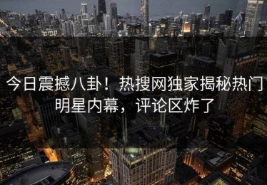 今日震撼八卦！热搜网独家揭秘热门明星内幕，评论区炸了
