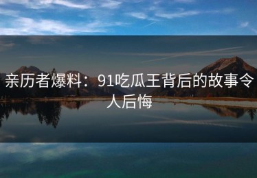亲历者爆料：91吃瓜王背后的故事令人后悔
