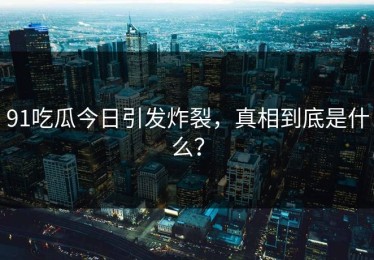 91吃瓜今日引发炸裂，真相到底是什么？
