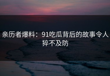 亲历者爆料：91吃瓜背后的故事令人猝不及防