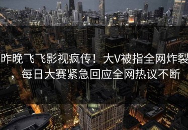 昨晚飞飞影视疯传！大V被指全网炸裂，每日大赛紧急回应全网热议不断