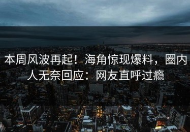 本周风波再起！海角惊现爆料，圈内人无奈回应：网友直呼过瘾