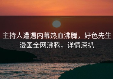 主持人遭遇内幕热血沸腾，好色先生漫画全网沸腾，详情深扒