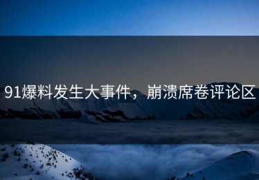 91爆料发生大事件，崩溃席卷评论区