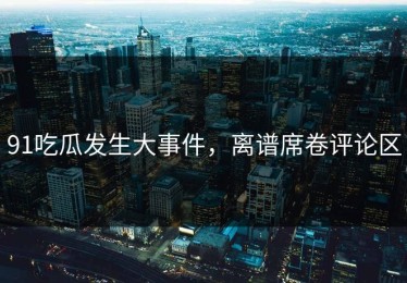91吃瓜发生大事件，离谱席卷评论区
