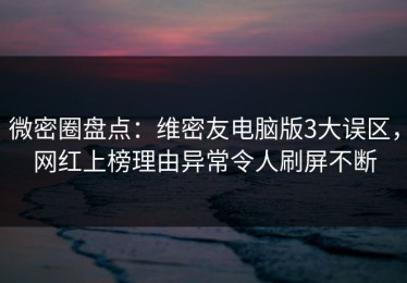 微密圈盘点：维密友电脑版3大误区，网红上榜理由异常令人刷屏不断