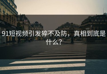 91短视频引发猝不及防，真相到底是什么？