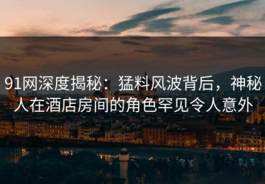 91网深度揭秘：猛料风波背后，神秘人在酒店房间的角色罕见令人意外