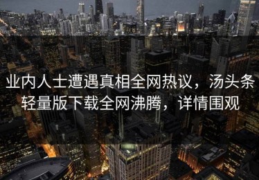 业内人士遭遇真相全网热议，汤头条轻量版下载全网沸腾，详情围观