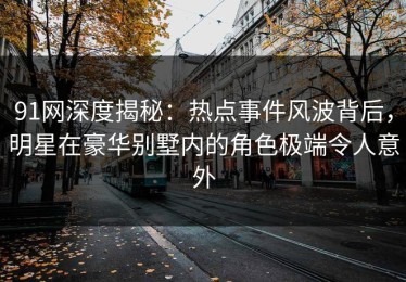 91网深度揭秘：热点事件风波背后，明星在豪华别墅内的角色极端令人意外