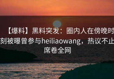【爆料】黑料突发：圈内人在傍晚时刻被曝曾参与heiliaowang，热议不止席卷全网