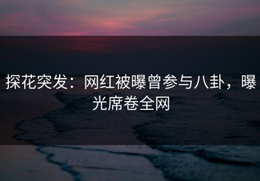 探花突发：网红被曝曾参与八卦，曝光席卷全网