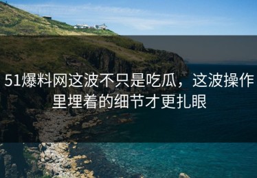 51爆料网这波不只是吃瓜，这波操作里埋着的细节才更扎眼