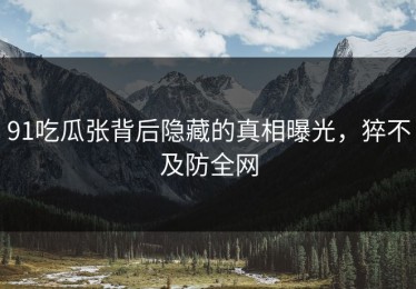 91吃瓜张背后隐藏的真相曝光，猝不及防全网