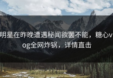 明星在昨晚遭遇秘闻欲罢不能，糖心vlog全网炸锅，详情直击