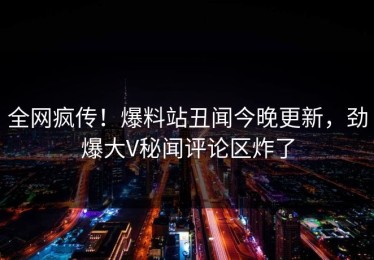 全网疯传！爆料站丑闻今晚更新，劲爆大V秘闻评论区炸了