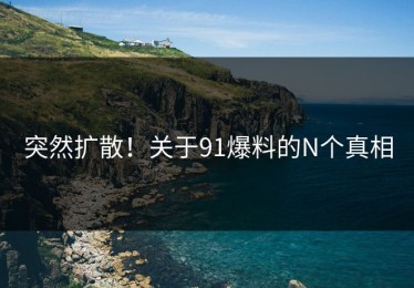 突然扩散！关于91爆料的N个真相