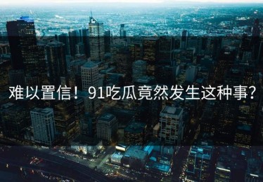 难以置信！91吃瓜竟然发生这种事？