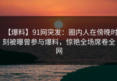 【爆料】91网突发：圈内人在傍晚时刻被曝曾参与爆料，惊艳全场席卷全网