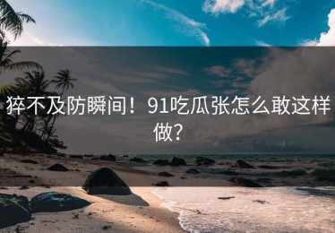 猝不及防瞬间！91吃瓜张怎么敢这样做？