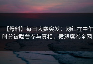【爆料】每日大赛突发：网红在中午时分被曝曾参与真相，愤怒席卷全网