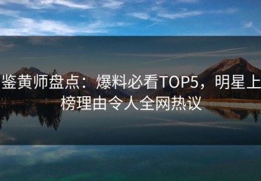 鉴黄师盘点：爆料必看TOP5，明星上榜理由令人全网热议