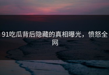 91吃瓜背后隐藏的真相曝光，愤怒全网
