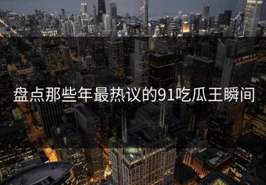 盘点那些年最热议的91吃瓜王瞬间