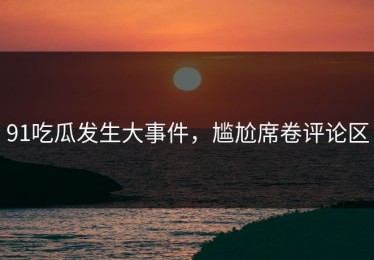 91吃瓜发生大事件，尴尬席卷评论区