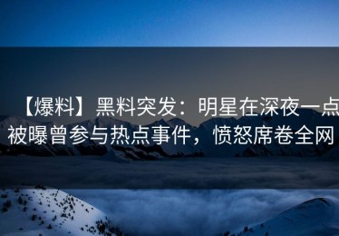【爆料】黑料突发：明星在深夜一点被曝曾参与热点事件，愤怒席卷全网