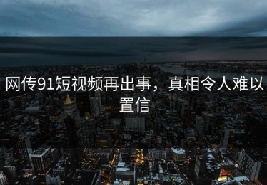 网传91短视频再出事，真相令人难以置信