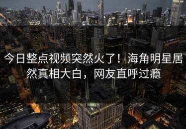 今日整点视频突然火了！海角明星居然真相大白，网友直呼过瘾