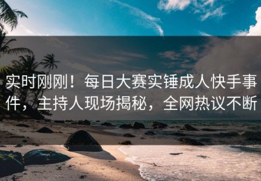 实时刚刚！每日大赛实锤成人快手事件，主持人现场揭秘，全网热议不断