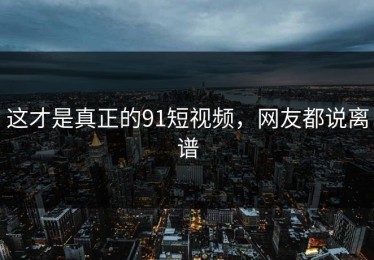 这才是真正的91短视频，网友都说离谱