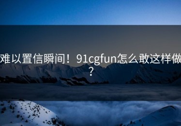难以置信瞬间！91cgfun怎么敢这样做？