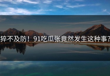 猝不及防！91吃瓜张竟然发生这种事？