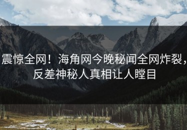 震惊全网！海角网今晚秘闻全网炸裂，反差神秘人真相让人瞠目