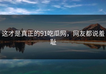 这才是真正的91吃瓜网，网友都说羞耻