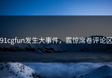 91cgfun发生大事件，震惊席卷评论区